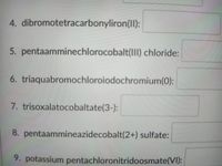 4. dibromotetracarbonyliron(II):
5. pentaamminechlorocobalt(1II) chloride:
6. triaquabromochloroiodochromium(0):
7. trisoxalatocobaltate(3-):
8. pentaammineazidecobalt(2+) sulfate:
9. potassium pentachloronitridoosmate(VI):
