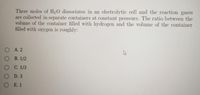 Three moles of H20 dissociates in an electrolytic cell and the reaction gases
are collected in separate containers at constant pressure. The ratio between the
volume of the container filled with hydrogen and the volume of the container
filled with oxygen is roughly:
O A. 2
О В. 1/2
о С. 1/3
O D. 3
OE. 1
