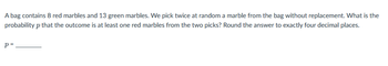 A bag contains 8 red marbles and 13 green marbles. We pick twice at random a marble from the bag without replacement. What is the
probability p that the outcome is at least one red marbles from the two picks? Round the answer to exactly four decimal places.
P =