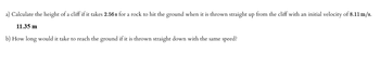 a) Calculate the height of a cliff if it takes 2.56 s for a rock to hit the ground when it is thrown straight up from the cliff with an initial velocity of 8.11 m/s.
11.35 m
b) How long would it take to reach the ground if it is thrown straight down with the same speed?