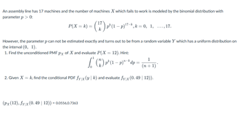 An assembly line has 17 machines and the number of machines X which fails to work is modeled by the binomial distribution with
parameter p > 0:
P(X= k) =
· (77) ₁¹(¹.
17-k
k(1-p)* ", k = 0, 1, ..., 17.
However, the parameter p can not be estimated exactly and turns out to be from a random variable Y which has a uniform distribution on
the interval (0, 1).
1. Find the unconditioned PMF px of X and evaluate P(X = 12). Hint:
(px (12), fy|x (0.49 | 12)) = 0.0556,0.7363
1
(n+1)
2. Given X = k, find the conditional PDF fyx (yk) and evaluate fyx (0.49 | 12)).
(₁) p² (1 - p)" - dp =
n-k