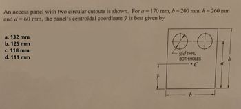 An access panel with two circular cutouts is shown. For a = 170 mm, b = 200 mm, h = 260 mm
and d = 60 mm, the panel's centroidal coordinate y is best given by
a. 132 mm
b. 125 mm
c. 118 mm
d. 111 mm
D O
Ød THRU
BOTH HOLES
• C
b
a