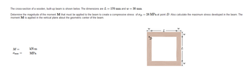 The cross-section of a wooden, built-up beam is shown below. The dimensions are L= 170 mm and w = 30 mm.
Determine the magnitude of the moment M that must be applied to the beam to create a compressive stress of σD = 28 MPa at point D. Also calculate the maximum stress developed in the beam. The
moment M is applied in the vertical plane about the geometric center of the beam.
M =
kN.m
Omax =
MPa
W
พ
L
D
พ
W