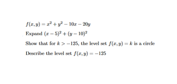 The text presents a problem involving level sets and the expansion of perfect squares. Here is the transcription and explanation:

---

**Problem:**

Given the function:

\[ f(x, y) = x^2 + y^2 - 10x - 20y \]

1. **Expand \((x - 5)^2 + (y - 10)^2\)**

2. **Show that for \(k > -125\), the level set \(f(x, y) = k\) is a circle.**

3. **Describe the level set \(f(x, y) = -125\).**

---

**Analysis and Solution:**

1. **Expansion of \((x - 5)^2 + (y - 10)^2\):**

   \[
   (x - 5)^2 = x^2 - 10x + 25
   \]  
   \[
   (y - 10)^2 = y^2 - 20y + 100
   \]  
   Therefore,  
   \[
   (x - 5)^2 + (y - 10)^2 = x^2 - 10x + 25 + y^2 - 20y + 100
   \]  
   Simplifying,  
   \[
   = x^2 + y^2 - 10x - 20y + 125
   \]

2. **Show that for \(k > -125\), the level set \(f(x, y) = k\) is a circle:**

   From the expansion in step 1,  
   \[
   f(x, y) = (x - 5)^2 + (y - 10)^2 - 125
   \]  
   Setting this equal to \(k\),  
   \[
   (x - 5)^2 + (y - 10)^2 = k + 125
   \]  
   This is the equation of a circle centered at \((5, 10)\) with radius \(\sqrt{k + 125}\).

3. **Describe the level set \(f(x, y) = -125\):**

   Substituting \(-125\) into the equation,  
   \[
   (x - 5)^2 + (y - 10)^2 = 0
   \]  
   This implies