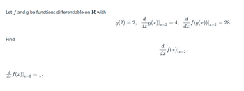 Let \( f \) and \( g \) be functions differentiable on \( \mathbb{R} \) with

\[ g(2) = 2, \quad \left. \frac{d}{dx} g(x) \right|_{x=2} = 4, \quad \left. \frac{d}{dx} f(g(x)) \right|_{x=2} = 28. \]

Find

\[
\left. \frac{d}{dx} f(x) \right|_{x=2} = \, .
\]