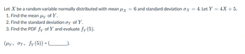 Let X be a random variable normally distributed with mean μx
1. Find the mean μy of Y.
2. Find the standard deviation oy of Y.
3. Find the PDF fy of Y and evaluate fy (5).
(My, oy, fy (5)) = ___________).
=
6 and standard deviation ox = 4. Let Y = 4X + 5.