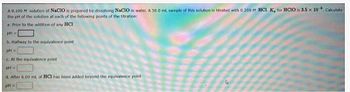 A 0.100 M solution of NaCIO is prepared by dissolving NACIO in water. A 50.0 mL sample of this solution is titrated with 0.200 M HCL K for HClO is 3.5 x 10* Calculate
the pH of the solution at each of the following points of the titration
a. Prior to the addition of any HCI
pH=
b. Halfway to the equivalence point
pH-
c. At the equivalence point
pH =
d. After 6.00 mt. of HCI has been added beyond the equivalence point
pH =