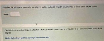 Calculate the increase of entropy (in J/K) when 33 g of ice melts at 0 °C and 1 atm. (The heat of fusion for ice is 6,000 J/mol.)
Answer:
Calculate the change in entropy (in J/K) when a 46.4 g of water is heated from 14.3 °C to 94.4 °C at 1 atm. (The specific heat is 4.184
J/(g-k).)
Notice that entropy and heat capacity have the same units.