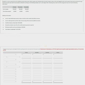 Dorothy is a true accountant: she not only likes knowing where every dollar is going, she is obsessed with it. So she is happy to take on the cash budget for this small company. She wants to go back through
the fourth-quarter plan with a fine-toothed comb before working on the following calendar year's cash budget. After reviewing many notes from the management team, she has the following
information.
Cash receipts
Cash disbursements.
Addition information:
●
.
.
.
.
.
October
$53,600
52,000
v
✓
Line of credit withdrawals must be made on the first of the month in $1,000 increments.
Line of credit payments must be made on the last day of the month in $1,000 increments.
Credit line balance, September 30, $2,000.
November
Annual loan interest rate, 6%, with monthly interest payments required.
Minimum monthly cash account balance, $10,000.
Cash balance, September 30, $10,500.
V
$56,300
62,000
Complete the fourth-quarter cash budget for Dorothy, reporting amounts for each month and for the quarter overall. (Round answers to 2 decimal places, e.g. 15.25. Enter negative amounts using either a negative sign preceding the number eg.-45 or parentheses
eg. (45))
V
V
December
$56,200
53,700
$
$
October
$
$
November
$
$
December
$
$
Quarter