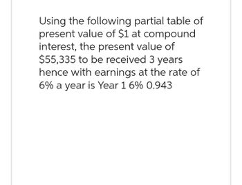 Using the following partial table of
present value of $1 at compound
interest, the present value of
$55,335 to be received 3 years
hence with earnings at the rate of
6% a year is Year 1 6% 0.943