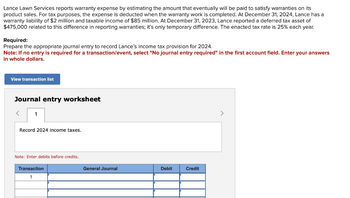Lance Lawn Services reports warranty expense by estimating the amount that eventually will be paid to satisfy warranties on its
product sales. For tax purposes, the expense is deducted when the warranty work is completed. At December 31, 2024, Lance has a
warranty liability of $2 million and taxable income of $85 million. At December 31, 2023, Lance reported a deferred tax asset of
$475,000 related to this difference in reporting warranties; it's only temporary difference. The enacted tax rate is 25% each year.
Required:
Prepare the appropriate journal entry to record Lance's income tax provision for 2024.
Note: If no entry is required for a transaction/event, select "No journal entry required" in the first account field. Enter your answers
in whole dollars.
View transaction list
Journal entry worksheet
< 1
Record 2024 income taxes.
Note: Enter debits before credits.
Transaction
1
General Journal
Debit
Credit
>