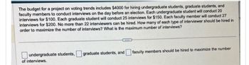 The budget for a project on voting trends includes $4000 for hiring undergraduate students, graduate students, and
faculty members to conduct interviews on the day before an election. Each undergraduate student will conduct 20
interviews for $100. Each graduate student will conduct 25 interviews for $150. Each faculty member will conduct 27
interviews for $200. No more than 22 interviewers can be hired. How many of each type of interviewer should be hired in
order to maximize the number of interviews? What is the maximum number of interviews?
undergraduate students,
of interviews.
graduate students, and faculty members should be hired to maximize the number