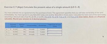 Exercise C-7 (Algo) Calculate the present value of a single amount (LO C-3)
You have entered into an agreement for the purchase of land. The agreement specifies that you will take ownership of the land
immediately. You have agreed to pay $32,000 today and another $32,000 in three years. Calculate the total cost of the land today.
assuming a discount rate of (a) 4%, (b) 6%, or (c) 8%. (FV of $1. PV of $1. EVA of S1, and PVA of $1) (Use tables, Excel, or a financial
calculator. Round your answers to 2 decimal places.)
a
b
C
Payment
Amount
$ 32,000
32,000
32,000
Interest
Rate
Compounding Period Due
3 years
3 years
3 years
Annually
496
6% Annually
89 Annually
Total Cost of Land
Today