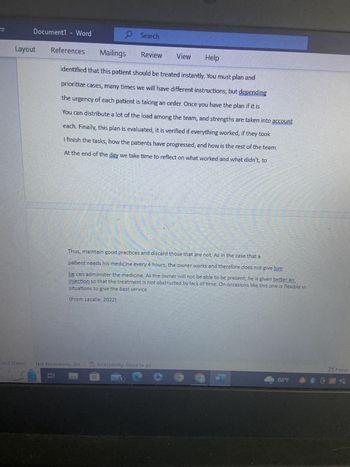 Document1 - Word
Layout
References
Et
Search
ited States) Text Predictions: On
20
Review View
Mailings
Help
identified that this patient should be treated instantly. You must plan and
prioritize cases, many times we will have different instructions; but depending
the urgency of each patient is taking an order. Once you have the plan if it is
You can distribute a lot of the load among the team, and strengths are taken into account
each. Finally, this plan is evaluated, it is verified if everything worked, if they took
I finish the tasks, how the patients have progressed, and how is the rest of the team.
At the end of the day we take time to reflect on what worked and what didn't, to
Thus, maintain good practices and discard those that are not. As in the case that a
patient needs his medicine every 4 hours, the owner works and therefore does not give him
he can administer the medicine. As the owner will not be able to be present, he is given better an
injection so that the treatment is not obstructed by lack of time. On occasions like this one is flexible in
situations to give the best service
AS THE THE FOR RANTANE
(From Lacalle, 2022).
yurunn SE
Accessibility: Good to go
W
88°F
Focus