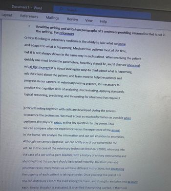 Document1 - Word
Layout
References
1
Search
Mailings
Review View Help
Read the writing and write two paragraphs of 5 sentences providing information that is not in
the writing. Put references
Critical thinking in veterinary medicine is the ability to take what we know
and adapt it to what is happening. Medicine has patterns most of the time,
but it is not always shown in the same way in each patient. When receiving the patient
quickly one must know the parameters, how they should be, and if they are abnormal
act at the moment It is about looking for ways to think about what is happening,
ask the client about the patient, and learn more to help the patients and
progress in our careers. In veterinary nursing practice, it is necessary to
practice the cognitive skills of analyzing, discriminating, applying standards,
logical reasoning, predicting, and innovating for situations that require it.
Critical thinking together with skills are developed during the process
to practice the profession. We must access as much information as possible when
performs the physical exam; asking key questions to the owner. Thus
we can compare what we experience versus the experience of the animal
In the home. We analyze the information and can call attention to anomalies,
Although we cannot diagnose, we can notify you of our concerns to the
vet. As in the case of the veterinary technician Brashear (2020), who runs into
the case of a cat with a giant bladder, with a history of urinary obstructions and
identified that this patient should be treated instantly. You must plan and
prioritize cases, many times we will have different instructions; but depending
the urgency of each patient is taking an order. Once you have the plan if it is
You can distribute a lot of the load among the team, and strengths are taken into account
each. Finally, this plan is evaluated, it is verified if everything worked, if they took