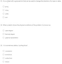 31. It is a wheel with a grooved rim that can be used to change the direction of a rope or cable.
spring
string
pulley
cord
32. When a sketch shows the physical conditions of the problem it is known as
space diagram
free-body diagram
graphical representation
33. It is sometimes called a "pulling force".
compression
normal force
surface force
tension
