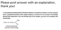 Please post answer with an explanation,
thank you!
1. The compound carboxymethyl-CoA (shown below) is a competitive inhibitor of citrate synthase
and is a proposed transition state analog. Propose a structure for the reaction intermediate
derived from acetyl-COA in the rate-limiting step of the reaction, just prior to its reaction with
oxaloacetate.
HOʻ
CoA-S-CH;-C
Carboxymethyl-CoA
(transition state analog)
