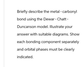 Briefly describe the metal - carbonyl
bond using the Dewar - Chatt -
Duncanson model. Illustrate your
answer with suitable diagrams. Show
each bonding component separately
and orbital phases must be clearly
indicated.