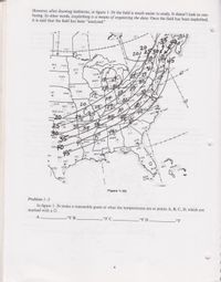 However, after drawing isotherms, in figure 1-2b the field is much easier to study. It doesn't look so con-
fusing. In other words, isoplething is a means of organizing the data. Once the field has been isoplethed,
it is said that the field has been "analyzed."
WTLL
YUN
YMO
YWG
XL
3INL
20
25
YU
BIŞ
res
FAR
DLH
MQT
SSM
STC
399
45
TR
BTV
HON
APN
GRB
BO
MKGIO
GRR
MSN
CHH
SUX
BGM
LBF
+40°+
FK
OMA
DSM
YNG
MLI
HAR.. PAL NEL
RAN
.GLD
AD
TOP
SSH
SPI
20
STO
DAN
WAL
DDC 454
HTS
RIO
Co
. ICT
Ao
70°
RDU
NKT HAT
OK
CTUL
30FSM340
3 EM
30
342
GSP
ABI
ANN
CHS
SEP
40
45
311
SHV
MGM
266
JAN
AYS
RT
MOB
LCH
SAT
MSY
VPS AQQ
IAH
JAX
7 VCT
CRP
VE
TPA
BRO
063
MIA
HSUR
NQX
EYW.
Problem 1-3
Figure 1-2b
In figure 1-2b make a reasonable guess at what the temperatures are at points A, B, C, D, which are
marked with a O.
A
°F B
FC
FD
°F
