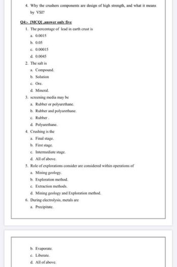 4. Why the crushers components are design of high strength, and what it means
by VSI?
Q4: [MCQ,answer only five
1. The percentage of lead in earth crust is
a. 0.0015
b. 0.05
c. 0.00015
d. 0.0045
2. The salt is
a. Compound.
b. Solution
c. Ore.
d. Mineral.
3. screening media may be
a. Rubber or polyurethane.
b. Rubber and polyurethane.
c. Rubber.
d. Polyurethane.
4. Crushing is the
a. Final stage.
b. First stage.
c. Intermediate stage.
d. All of above.
5. Role of explorations consider are considered within operations of
a. Mining geology.
b. Exploration method.
c. Extraction methods.
d. Mining geology and Exploration method.
6. During electrolysis, metals are
a. Precipitate.
b. Evaporate.
c. Liberate.
d. All of above.