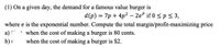 (1) On a given day, the demand for a famous value burger is
d(p) = 7p + 4p² – 2e if 0 <p < 3,
where e is the exponential number. Compute the total margin/profit-maximizing price
a) (
when the cost of making a burger is 80 cents.
when the cost of making a burger is $2.
b) I
