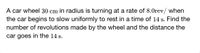 A car wheel 30 cm in radius is turning at a rate of 8.0rev/ when
the car begins to slow uniformly to rest in a time of 14 s. Find the
number of revolutions made by the wheel and the distance the
car goes in the 14 s.
