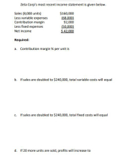 Zeta Corp's most recent income statement is given below.
Sales (8,000 units)
Less variable expenses
Contribution margin
Less fixed expenses
$160,000
(68.000)
92,000
(50,000)
$ 42,000
Net income
Required:
a. Contribution margin % per unit is
b. If sales are doubled to $240,000, total variable costs will equal
c. If sales are doubled to $240,000, total fixed costs will equal
d. If 20 more units are sold, profits will increase to
