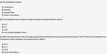 (a) This probability model is
A. continuous.
OB. discrete.
C. equally likely.
D. None of the above.
(b) The probability that a randomly chosen American has type AB blood must be
A. 0.11
B. 0.2
C. 0.22
D. Any number between 0 and 1.
(c) Maria has type B blood. She can safely receive blood transfusions from people with blood types O and B. What is the probability that
a randomly chosen American can donate blood to Maria?
OA. 0.31
B. 0.11
C. 0.58
OD. None of the above.