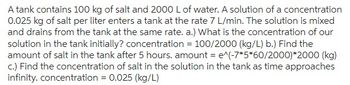 A tank contains 100 kg of salt and 2000 L of water. A solution of a concentration
0.025 kg of salt per liter enters a tank at the rate 7 L/min. The solution is mixed
and drains from the tank at the same rate. a.) What is the concentration of our
solution in the tank initially? concentration = 100/2000 (kg/L) b.) Find the
amount of salt in the tank after 5 hours. amount = e^(-7*5*60/2000)*2000 (kg)
c.) Find the concentration of salt in the solution in the tank as time approaches
infinity. concentration = 0.025 (kg/L)