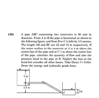 4.(b)
A pipe ABC connecting two reservoirs is 80 mm in
diameter. From A to B the pipe is horizontal as shown in
the following figure, and from B to C it falls by 3.5 metres.
The length AB and BC are 25 and 15 m respectively. If
the water surface in the reservoir at A is 4 m above the
centre line of the pipe and at C 1 m above the centre line
of the pipe, calculate the quantity of flow and also the
pressure head in the pipe at B. Neglect the loss at the
bend but consider all other losses. Take Darcy f= 0.024.
Draw the energy and hydraulic grade lines.
4 m
A
3.5 m
↓
-Ba
C
t
Ilm