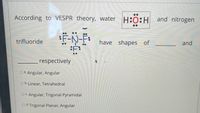 According to VESPR theory, water H:0:H and nitrogen
trifluoride
have shapes of
and
:F:
respectively
O a. Angular, Angular
O b. Linear, Tetrahedral
O C. Angular, Trigonal Pyramidal
O d. Trigonal Planar, Angular
