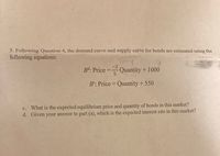 5. Following Question 4, the demand curve and supply curve for bonds are estimated using the
following equations:
-2
Bd: Price =
Quantity + 1000
5
B°: Price = Quantity + 550
c. What is the expected equilibrium price and quantity of bonds in this market?
d. Given your answer to part (a), which is the expected interest rate in this market?
