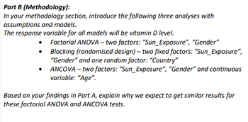 Part B (Methodology):
In your methodology section, introduce the following three analyses with
assumptions and models.
The response variable for all models will be vitamin D level.
•
•
•
Factorial ANOVA - two factors: "Sun_Exposure", "Gender"
Blocking (randomised design) - two fixed factors: "Sun_Exposure",
"Gender" and one random factor: "Country"
ANCOVA - two factors: "Sun_Exposure", "Gender" and continuous
variable: "Age".
Based on your findings in Part A, explain why we expect to get similar results for
these factorial ANOVA and ANCOVA tests.