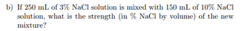 b) If 250 mL of 3% NaCl solution is mixed with 150 mL of 10% NaCl
solution, what is the strength (in % NaCl by volume) of the new
mixture?