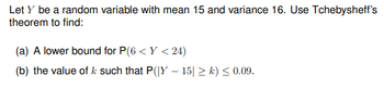 Let y be a random variable with mean 15 and variance 16. Use Tchebysheff's
theorem to find:
(a) A lower bound for P(6 <Y <24)
(b) the value of k such that P(|Y-15| ≥k) ≤ 0.09.