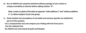 b) Run an ANOVA test using the statistical software package of your choice to
compare solvability of solvents before adding solution "X".
Note: create a subset of the data to separate "with additive x" and "without additive
x", to allow analysis of just one group.
c) Check whether the assumptions of normality and variance equality are satisfied for
part b of this question.
Use a nonparametric test and compare your finding with that from part b.
Use the residuals from
the ANOVA test and include Q-Q plot and Boxplot.