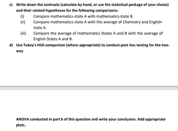 c) Write down the contrasts (calculate by hand, or use the statistical package of your choice)
and their related hypotheses for the following comparisons:
(i)
(ii)
(iii)
Compare mathematics-state A with mathematics-state B.
Compare mathematics-state A with the average of Chemistry and English-
state A.
Compare the average of mathematics States A and B with the average of
English States A and B.
d) Use Tukey's HSD comparison (where appropriate) to conduct post-hoc testing for the two-
way
ANOVA conducted in part b of this question and write your conclusion. Add appropriate
plots.