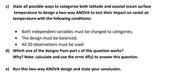 c) State all possible ways to categorise both latitude and coastal ocean surface
temperature to design a two-way ANOVA to test their impact on costal air
temperature with the following conditions:
Both independent variables must be changed to categories;
• The design must be balanced;
All 20 observations must be used.
d) Which one of the designs from part c of this question works?
Why? Note: calculate and use the error df(s) to answer this question.
e) Run this two-way ANOVA design and state your conclusion.