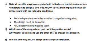 c) State all possible ways to categorise both latitude and coastal ocean surface
temperature to design a two-way ANOVA to test their impact on costal air
temperature with the following conditions:
Both independent variables must be changed to categories;
• The design must be balanced;
All 20 observations must be used.
d) Which one of the designs from part c of this question works?
Why? Note: calculate and use the error df(s) to answer this question.
e) Run this two-way ANOVA design and state your conclusion.