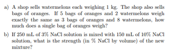 a) A shop sells watermelons each weighing 1 kg. The shop also sells
bags of oranges. If 5 bags of oranges and 2 watermelons weigh
exactly the same as 3 bags of oranges and 8 watermelons, how
much does a single bag of oranges weigh?
b) If 250 mL of 3% NaCl solution is mixed with 150 mL of 10% NaCl
solution, what is the strength (in % NaCl by volume) of the new
mixture?