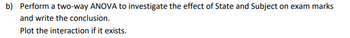 b) Perform a two-way ANOVA to investigate the effect of State and Subject on exam marks
and write the conclusion.
Plot the interaction if it exists.