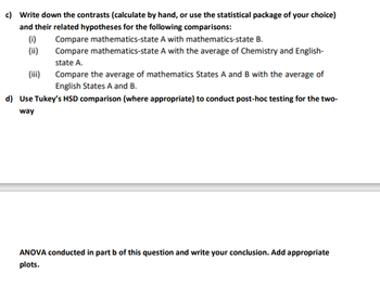 c) Write down the contrasts (calculate by hand, or use the statistical package of your choice)
and their related hypotheses for the following comparisons:
(i)
(ii)
(iii)
Compare mathematics-state A with mathematics-state B.
Compare mathematics-state A with the average of Chemistry and English-
state A.
Compare the average of mathematics States A and B with the average of
English States A and B.
d) Use Tukey's HSD comparison (where appropriate) to conduct post-hoc testing for the two-
way
ANOVA conducted in part b of this question and write your conclusion. Add appropriate
plots.