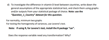 d) To investigate the difference in vitamin D level between countries, write down the
general assumptions of the appropriate statistical test, and check them using graphs
and/or outputs from your statistical package of choice. Note: use the
dataset for this question.
"Question_1_Country"
For normality, minimum two graphs
For testing the homogeneity of variances, use Levene's test.
Note: If using R, for Levene's test, install the R package "car".
Does the response variable need any transformation? Why?