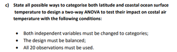 c) State all possible ways to categorise both latitude and coastal ocean surface
temperature to design a two-way ANOVA to test their impact on costal air
temperature with the following conditions:
Both independent variables must be changed to categories;
The design must be balanced;
• All 20 observations must be used.