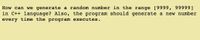 How can we generate a random number in the range [9999, 99999]
in C++ language? Also, the program should generate a new number
every time the program executes.
