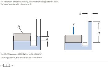 The tube shown is filled with mercury. Calculate the force applied to the piston.
The piston is circular with a diameter of D.
Consider the Pmercury = 13550 kg/m³ and g=9.81 m/s².
Assuming D-60 mm, d=20 mm, H=250 mm and h=30 mm.
F=
N
F
H