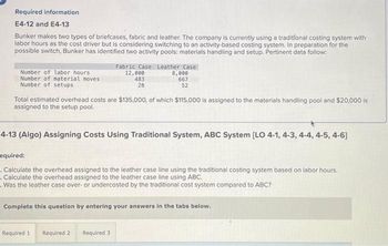 Required information
E4-12 and E4-13
Bunker makes two types of briefcases, fabric and leather. The company is currently using a traditional costing system with
labor hours as the cost driver but is considering switching to an activity-based costing system. In preparation for the
possible switch, Bunker has identified two activity pools: materials handling and setup. Pertinent data follow:
Number of labor hours
Number of material moves
Number of setups
Total estimated overhead costs are $135,000, of which $115,000 is assigned to the materials handling pool and $20,000 is
assigned to the setup pool.
Fabric Case Leather Case
12,000
483
28
4-13 (Algo) Assigning Costs Using Traditional System, ABC System [LO 4-1, 4-3, 4-4, 4-5, 4-6]
8,000
667
52
equired:
. Calculate the overhead assigned to the leather case line using the traditional costing system based on labor hours.
. Calculate the overhead assigned to the leather case line using ABC.
=
Was the leather case over- or undercosted by the traditional cost system compared to ABC?
Required 1
Complete this question by entering your answers in the tabs below.
Required 2
Required 3