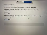 2 attempts left
Check my work
Be sure to answer all parts.
The Henry's law constant (kH) for O, in water at 20°C is 1.28 × 10 mol/(L'atm).
(a) How many grams of O2 will dissolve in 4.50 L of H,0 that is in contact with pure O2
at 1.00 atm?
g O2
(b) How many grams of O2 will dissolve in 4.50 L of H,0 that is in contact with air where the partial
pressure of O, is 0.209 atm?
g O2
