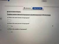 3 homework
1
Saved
2 attempts left
Check my work
Be sure to answer all parts.
A solution contains 0.460 mol of isopropanol (C,H,OH) dissolved in 2.150 mol of water.
(a) What is the mole fraction of isopropanol?
3:32
(b) What is the mass percent of isopropanol?
(c) What is the molality of isopropanol?
nces
m
