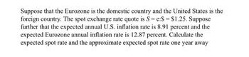 Suppose that the Eurozone is the domestic country and the United States is the
foreign country. The spot exchange rate quote is S=e:$ = $1.25. Suppose
further that the expected annual U.S. inflation rate is 8.91 percent and the
expected Eurozone annual inflation rate is 12.87 percent. Calculate the
expected spot rate and the approximate expected spot rate one year away